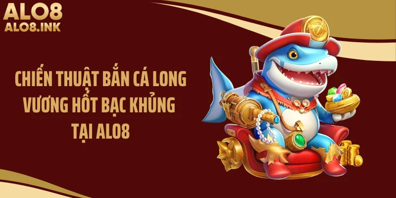 Chiến thuật bắn cá long vương hốt bạc khủng tại ALO8
